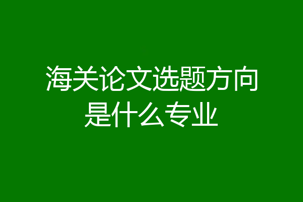 海关论文选题方向是什么专业