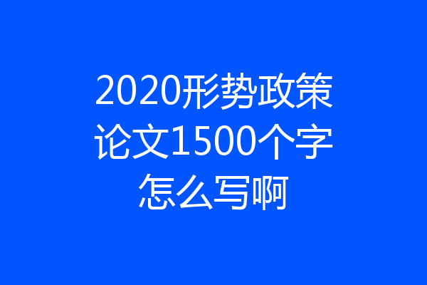 2020形势政策论文1500个字怎么写啊