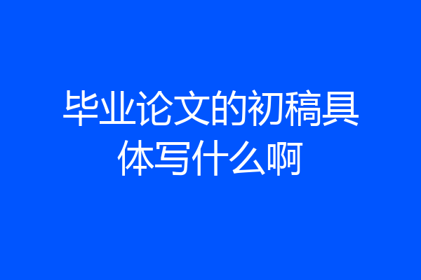 毕业论文的初稿具体写什么啊