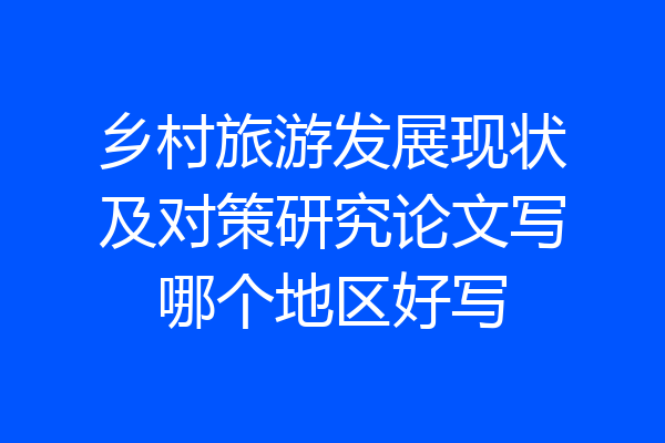 乡村旅游发展现状及对策研究论文写哪个地区好写
