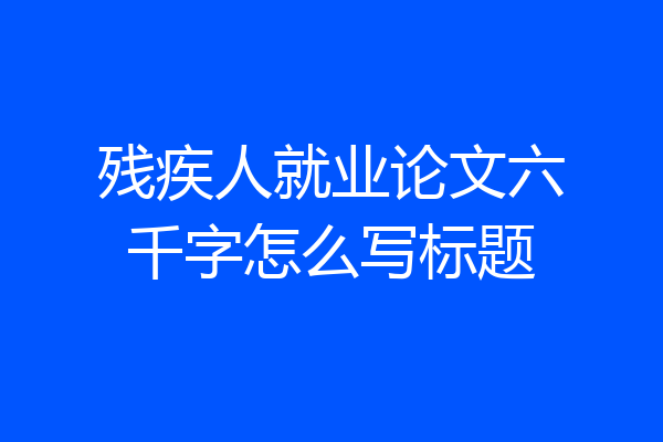 残疾人就业论文六千字怎么写标题