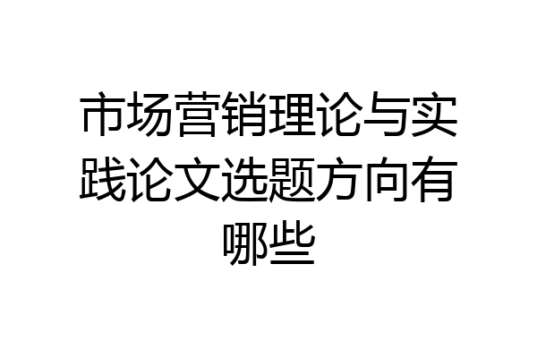 市场营销理论与实践论文选题方向有哪些