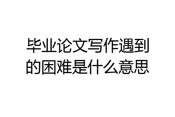 毕业论文写作遇到的困难是什么意思