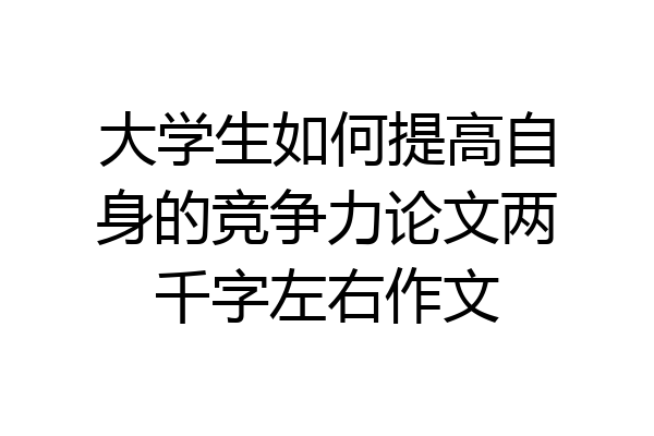 大学生如何提高自身的竞争力论文两千字左右作文
