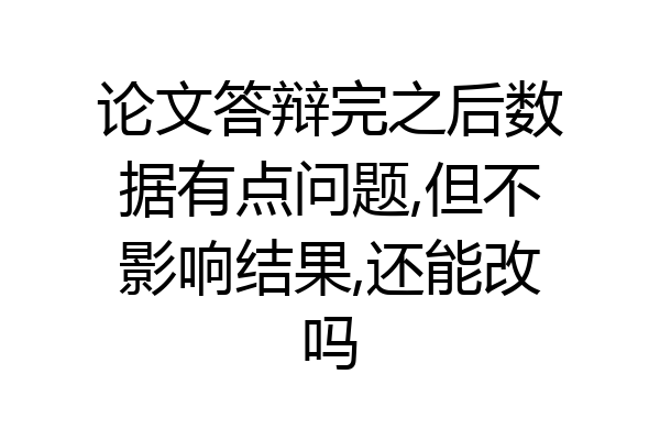 论文答辩完之后数据有点问题,但不影响结果,还能改吗