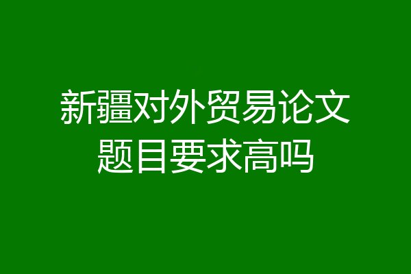 新疆对外贸易论文题目要求高吗