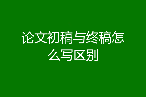 论文初稿与终稿怎么写区别