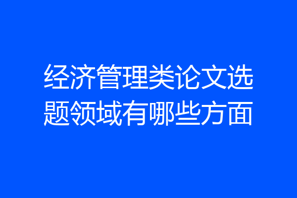 经济管理类论文选题领域有哪些方面