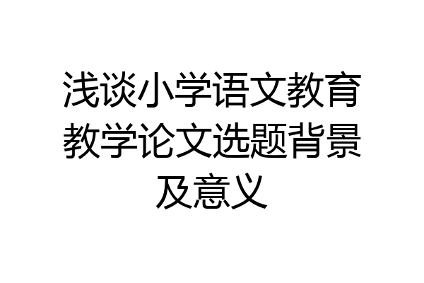 浅谈小学语文教育教学论文选题背景及意义