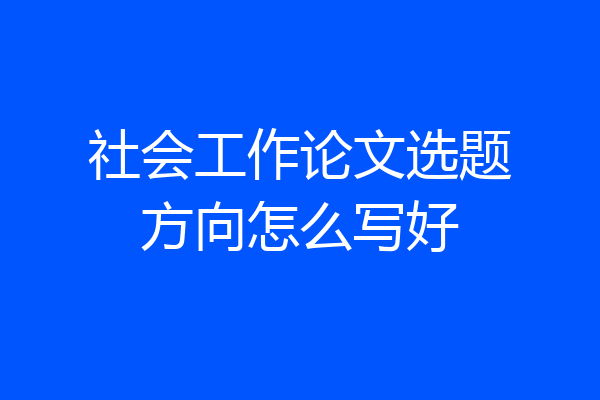 社会工作论文选题方向怎么写好