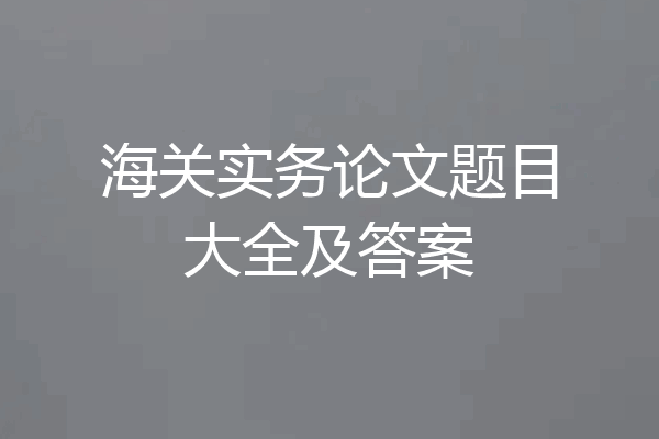 海关实务论文题目大全及答案
