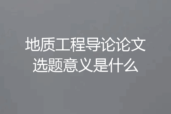 地质工程导论论文选题意义是什么