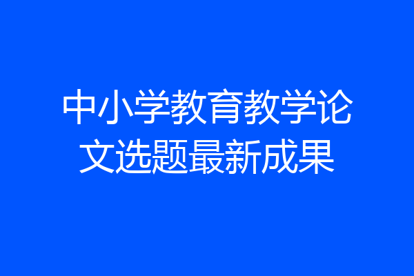 中小学教育教学论文选题最新成果