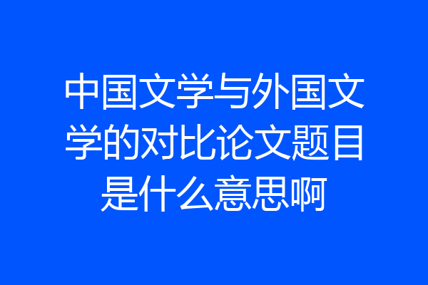 中国文学与外国文学的对比论文题目是什么意思啊