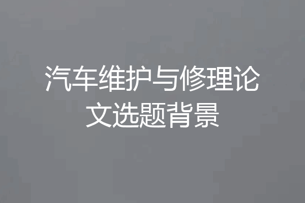 汽车维护与修理论文选题背景