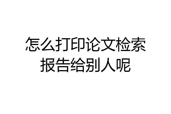怎么打印论文检索报告给别人呢