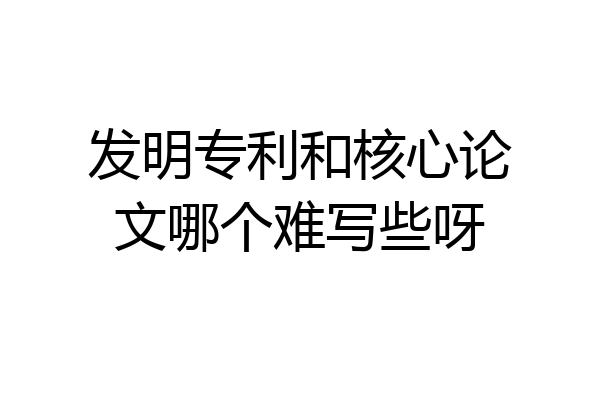 发明专利和核心论文哪个难写些呀