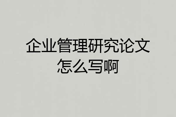 企业管理研究论文怎么写啊