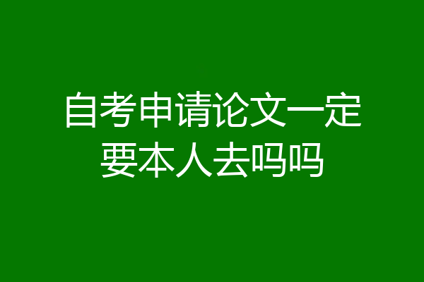 自考申请论文一定要本人去吗吗