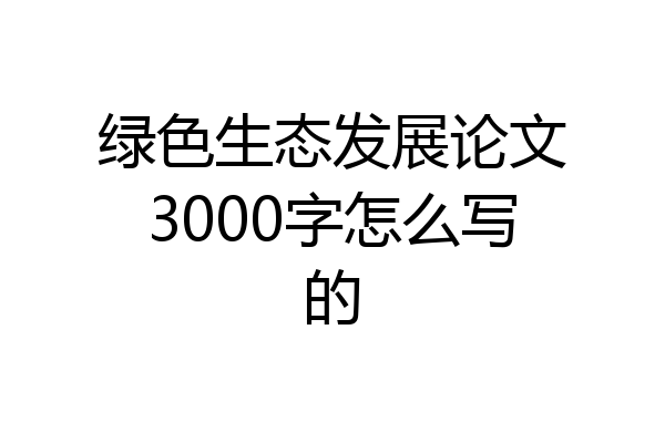 绿色生态发展论文3000字怎么写的