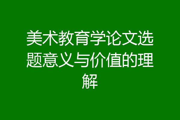 美术教育学论文选题意义与价值的理解
