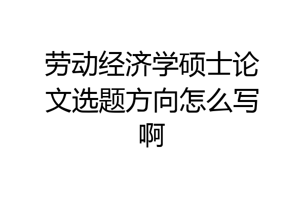 劳动经济学硕士论文选题方向怎么写啊