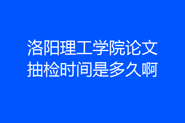 洛阳理工学院论文抽检时间是多久啊