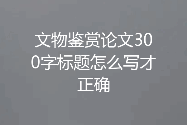 文物鉴赏论文300字标题怎么写才正确