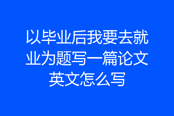 以毕业后我要去就业为题写一篇论文英文怎么写