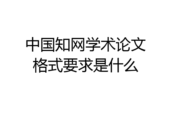 中国知网学术论文格式要求是什么
