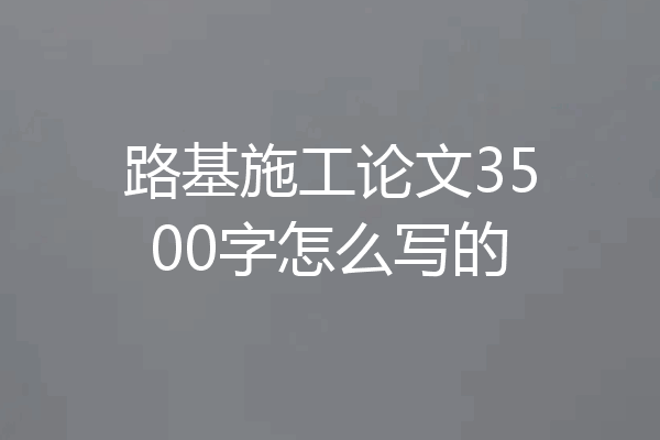 路基施工论文3500字怎么写的