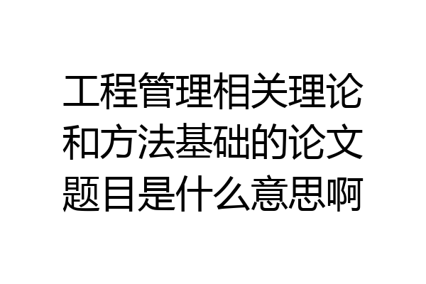 工程管理相关理论和方法基础的论文题目是什么意思啊