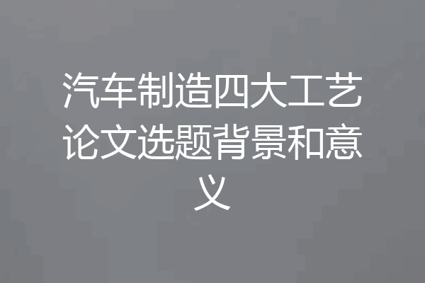 汽车制造四大工艺论文选题背景和意义