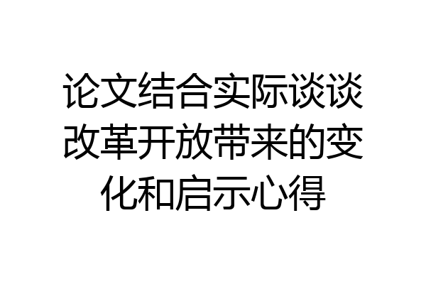 论文结合实际谈谈改革开放带来的变化和启示心得