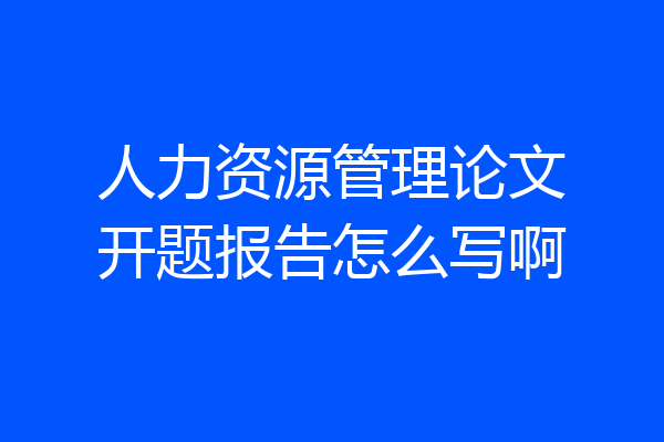 人力资源管理论文开题报告怎么写啊