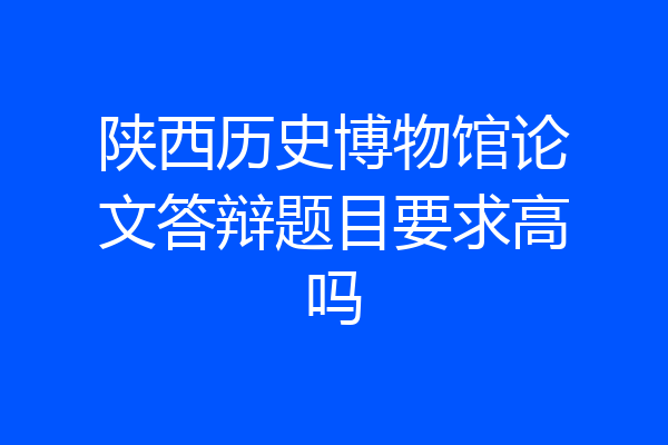 陕西历史博物馆论文答辩题目要求高吗