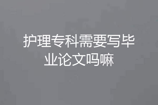 护理专科需要写毕业论文吗嘛