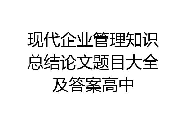 现代企业管理知识总结论文题目大全及答案高中