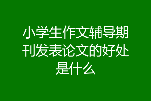 小学生作文辅导期刊发表论文的好处是什么