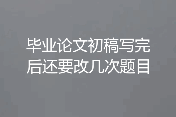 毕业论文初稿写完后还要改几次题目