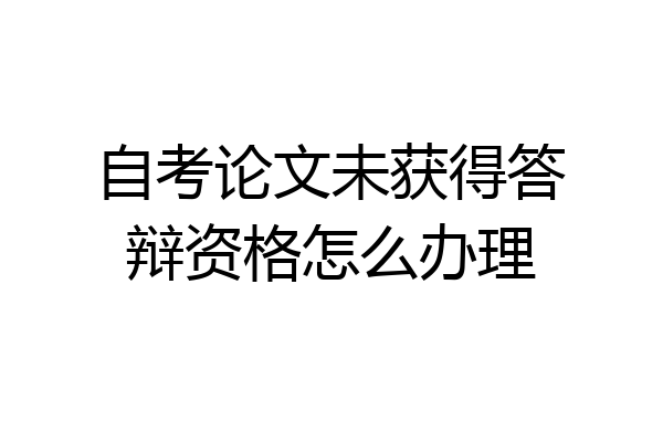 自考论文未获得答辩资格怎么办理