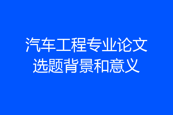 汽车工程专业论文选题背景和意义