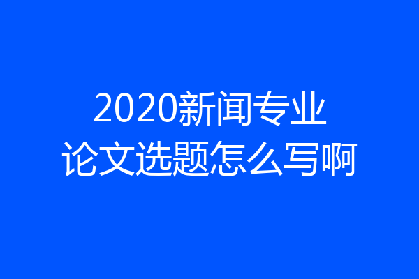 2020新闻专业论文选题怎么写啊