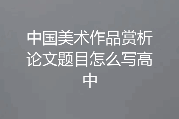 中国美术作品赏析论文题目怎么写高中
