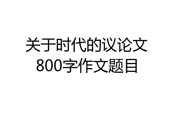 关于时代的议论文800字作文题目