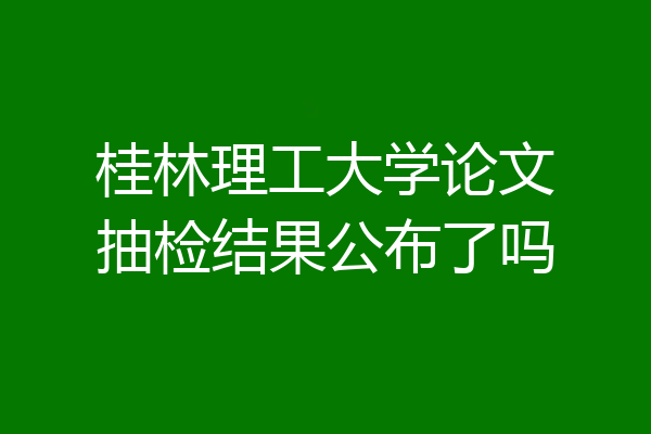桂林理工大学论文抽检结果公布了吗