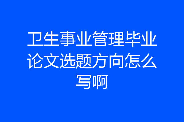 卫生事业管理毕业论文选题方向怎么写啊
