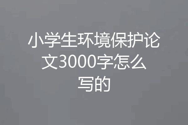 小学生环境保护论文3000字怎么写的