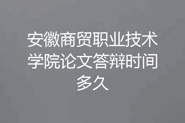 安徽商贸职业技术学院论文答辩时间多久
