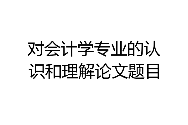 对会计学专业的认识和理解论文题目